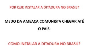 POR QUE INSTALAR A DITADURA NO BRASIL? 
MEDO DA AMEAÇA COMUNISTA CHEGAR ATÉ 
O PAÍS. 
COMO INSTALAR A DITADURA NO BRASIL? 
 