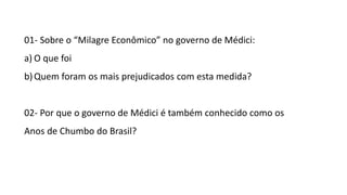 01- Sobre o “Milagre Econômico” no governo de Médici: 
a) O que foi 
b) Quem foram os mais prejudicados com esta medida? 
02- Por que o governo de Médici é também conhecido como os 
Anos de Chumbo do Brasil? 
 