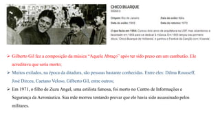  Gilberto Gil fez a composição da música “Aquele Abraço” após ter sido preso em um camburão. Ele 
acreditava que seria morto; 
 Muitos exilados, na época da ditadura, são pessoas bastante conhecidas. Entre eles: Dilma Rousseff, 
José Dirceu, Caetano Veloso, Gilberto Gil, entre outros; 
 Em 1971, o filho de Zuzu Angel, uma estilista famosa, foi morto no Centro de Informações e 
Segurança da Aeronáutica. Sua mãe morreu tentando provar que ele havia sido assassinado pelos 
militares. 
 