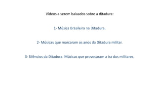 Vídeos a serem baixados sobre a ditadura: 
1- Música Brasileira na Ditadura. 
2- Músicas que marcaram os anos da Ditadura militar. 
3- Silêncios da Ditadura: Músicas que provocaram a ira dos militares. 
 