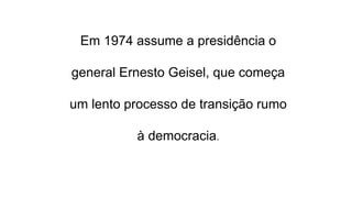 Em 1974 assume a presidência o 
general Ernesto Geisel, que começa 
um lento processo de transição rumo 
à democracia. 
 