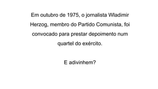 Em outubro de 1975, o jornalista Wladimir 
Herzog, membro do Partido Comunista, foi 
convocado para prestar depoimento num 
quartel do exército. 
E adivinhem? 
 