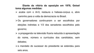 Diante da vitória da oposição em 1978, Geisel 
toma algumas medidas: 
 acaba com o AI-5, restaura o habeas-corpus e, abre 
caminho para a volta da democracia no Brasil. 
Os governadores continuaram a ser escolhidos por 
eleições indiretas e 1/3 dos senadores escolhidos pelo 
governo; 
 a propaganda na televisão ficaria reduzida à apresentação 
do nome, número e currículos dos candidatos, sem 
debates; 
 o mandato do sucessor do presidente se estendeu para 
seis anos. 
 