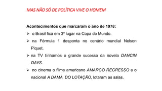 MAS NÃO SÓ DE POLÍTICA VIVE O HOMEM 
Acontecimentos que marcaram o ano de 1978: 
 o Brasil fica em 3º lugar na Copa do Mundo. 
 na Fórmula 1 desponta no cenário mundial Nelson 
Piquet. 
 na TV tínhamos o grande sucesso da novela DANCIN 
DAYS. 
 no cinema o filme americano AMARGO REGRESSO e o 
nacional A DAMA DO LOTAÇÃO, lotaram as salas. 
 