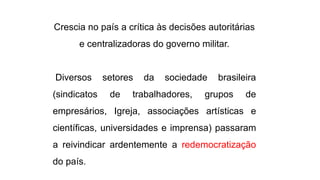 Crescia no país a crítica às decisões autoritárias 
e centralizadoras do governo militar. 
Diversos setores da sociedade brasileira 
(sindicatos de trabalhadores, grupos de 
empresários, Igreja, associações artísticas e 
científicas, universidades e imprensa) passaram 
a reivindicar ardentemente a redemocratização 
do país. 
 