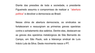 Diante das pressões de toda a sociedade, o presidente 
Figueiredo assumiu o compromisso de realizar a “abertura 
política” e devolver a democracia ao Brasil. 
Nesse clima de abertura democracia, os sindicatos se 
fortaleceram e ressurgiram as primeiras greves operárias 
contra o achatamento dos salários. Dentre elas, destacam-se 
as greves dos operários metalúrgicos de São Bernardo do 
Campo, em São Paulo, sob a liderança sindical de Luís 
Inácio Lula da Silva. Deste movimento nasce o PT. 
 