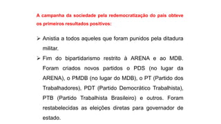 A campanha da sociedade pela redemocratização do país obteve 
os primeiros resultados positivos: 
 Anistia a todos aqueles que foram punidos pela ditadura 
militar. 
 Fim do bipartidarismo restrito à ARENA e ao MDB. 
Foram criados novos partidos o PDS (no lugar da 
ARENA), o PMDB (no lugar do MDB), o PT (Partido dos 
Trabalhadores), PDT (Partido Democrático Trabalhista), 
PTB (Partido Trabalhista Brasileiro) e outros. Foram 
restabelecidas as eleições diretas para governador de 
estado. 
 