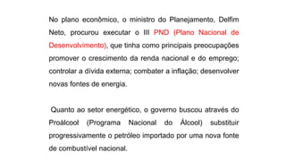 No plano econômico, o ministro do Planejamento, Delfim 
Neto, procurou executar o III PND (Plano Nacional de 
Desenvolvimento), que tinha como principais preocupações 
promover o crescimento da renda nacional e do emprego; 
controlar a dívida externa; combater a inflação; desenvolver 
novas fontes de energia. 
Quanto ao setor energético, o governo buscou através do 
Proálcool (Programa Nacional do Álcool) substituir 
progressivamente o petróleo importado por uma nova fonte 
de combustível nacional. 
 