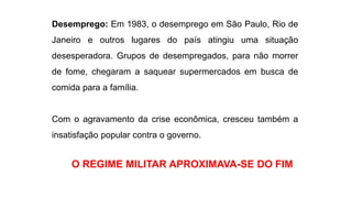 Desemprego: Em 1983, o desemprego em São Paulo, Rio de 
Janeiro e outros lugares do país atingiu uma situação 
desesperadora. Grupos de desempregados, para não morrer 
de fome, chegaram a saquear supermercados em busca de 
comida para a família. 
Com o agravamento da crise econômica, cresceu também a 
insatisfação popular contra o governo. 
O REGIME MILITAR APROXIMAVA-SE DO FIM 
 