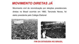 MOVIMENTO DIRETAS JÁ 
Movimento civil de reivindicação por eleições presidenciais 
diretas no Brasil ocorrido em 1983. Tancredo Neves, foi 
eleito presidente pelo Colégio Eleitoral. 
FIM DA DITADURA NO BRASIL 
 