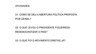 ATIVIDADES: 
01- COMO SE DEU A ABERTURA POLÍTICA PROPOSTA 
POR GEISEL? 
02- O QUE LEVOU O PRESIDENTE FIGUEIREDO 
REDEMOCRATIZAR O PAÍS? 
03- O QUE FOI O MOVIMENTO DIRETAS JÁ? 
