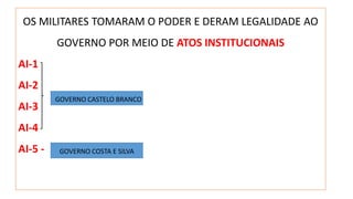 OS MILITARES TOMARAM O PODER E DERAM LEGALIDADE AO 
GOVERNO POR MEIO DE ATOS INSTITUCIONAIS 
AI-1 
AI-2 
AI-3 
AI-4 
AI-5 - 
GOVERNO CASTELO BRANCO 
GOVERNO COSTA E SILVA 
 