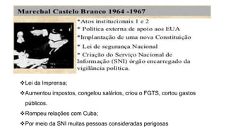 Lei da Imprensa; 
Aumentou impostos, congelou salários, criou o FGTS, cortou gastos 
públicos. 
Rompeu relações com Cuba; 
Por meio da SNI muitas pessoas consideradas perigosas 
 