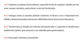 AI-1: Ampliava os poderes do presidente, suspendia direito de qualquer cidadão por dez 
anos, cassava mandatos, podia alterar as leis da Constituição. 
AI-2: Extinguiu todos os partidos políticos existentes no Brasil e criou o Bipartidarismo: 
ARENA ( Aliança Renovadora Nacional) e MDB (Movimento Democrático Brasileiro). 
AI-3: Transformava as eleições em indiretas para governador e suspendia as eleições para 
prefeito das capitais, que passavam a ser indicados pelos governadores. 
AI-4: Dava poder ilimitado ao presidente. 
 