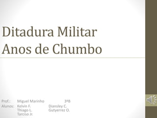 Ditadura Militar 
Anos de Chumbo 
Prof.: Miguel Marinho 3ºB 
Alunos: Kelvin F. Diansley C. 
Thiago L. Gutyerrez O. 
Tarciso Jr. 
 
