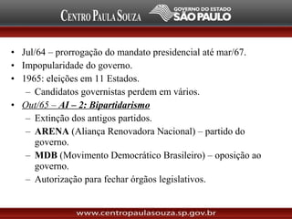 • Jul/64 – prorrogação do mandato presidencial até mar/67.
• Impopularidade do governo.
• 1965: eleições em 11 Estados.
– Candidatos governistas perdem em vários.
• Out/65 – AI – 2: Bipartidarismo
– Extinção dos antigos partidos.
– ARENA (Aliança Renovadora Nacional) – partido do
governo.
– MDB (Movimento Democrático Brasileiro) – oposição ao
governo.
– Autorização para fechar órgãos legislativos.
 