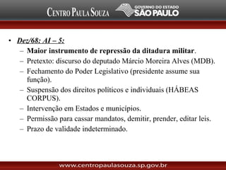 • Dez/68: AI – 5:
– Maior instrumento de repressão da ditadura militar.
– Pretexto: discurso do deputado Márcio Moreira Alves (MDB).
– Fechamento do Poder Legislativo (presidente assume sua
função).
– Suspensão dos direitos políticos e individuais (HÁBEAS
CORPUS).
– Intervenção em Estados e municípios.
– Permissão para cassar mandatos, demitir, prender, editar leis.
– Prazo de validade indeterminado.
 