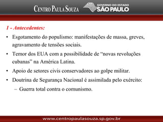 1 - Antecedentes:
• Esgotamento do populismo: manifestações de massa, greves,
agravamento de tensões sociais.
• Temor dos EUA com a possibilidade de “novas revoluções
cubanas” na América Latina.
• Apoio de setores civis conservadores ao golpe militar.
• Doutrina de Segurança Nacional é assimilada pelo exército:
– Guerra total contra o comunismo.
 