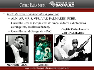 • Início da ação armada contra o governo:
– ALN, AP, MR-8, VPR, VAR-PALMARES, PCBR.
– Guerrilha urbana (seqüestros de embaixadores e diplomatas
estrangeiros, assaltos a banco).
– Guerrilha rural (Araguaia – PA)
Marighella - ALN
Capitão Carlos Lamarca
VAR - PALMARES
Assista!!!
 