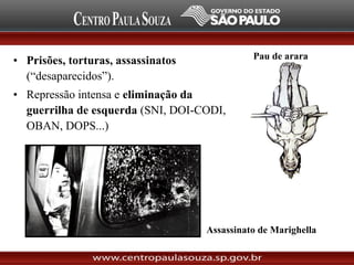 • Prisões, torturas, assassinatos
(“desaparecidos”).
• Repressão intensa e eliminação da
guerrilha de esquerda (SNI, DOI-CODI,
OBAN, DOPS...)
Assassinato de Marighella
Pau de arara
 