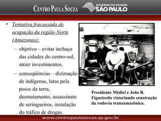 • Tentativa fracassada de
ocupação da região Norte
(Amazonas):
– objetivo – evitar inchaço
das cidades do centro-sul,
atrair investimentos.
– conseqüências – dizimação
de indígenas, lutas pela
posse da terra,
desmatamento, assassinato
de seringueiros, instalação
do tráfico de drogas.
Presidente Médici e João B.
Figueiredo vistoriando construção
da rodovia transamazônica.
 