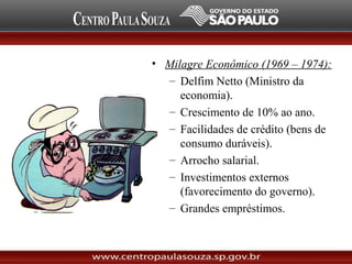 • Milagre Econômico (1969 – 1974):
– Delfim Netto (Ministro da
economia).
– Crescimento de 10% ao ano.
– Facilidades de crédito (bens de
consumo duráveis).
– Arrocho salarial.
– Investimentos externos
(favorecimento do governo).
– Grandes empréstimos.
 