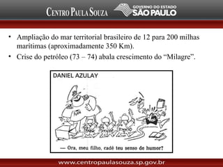 • Ampliação do mar territorial brasileiro de 12 para 200 milhas
marítimas (aproximadamente 350 Km).
• Crise do petróleo (73 – 74) abala crescimento do “Milagre”.
 