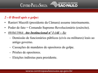 2 - O Brasil após o golpe:
• Ranieri Mazzili (presidente da Câmara) assume interinamente.
• Poder de fato = Comando Supremo Revolucionário (exército).
• 09/04/1964: Ato Institucional nº 1 (AI – 1):
– Demissão de funcionários públicos (civis ou militares) leais ao
antigo governo.
– Cassações de mandatos de opositores do golpe.
– Prisões de opositores.
– Eleições indiretas para presidente.
 