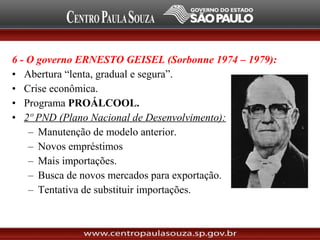 6 - O governo ERNESTO GEISEL (Sorbonne 1974 – 1979):
• Abertura “lenta, gradual e segura”.
• Crise econômica.
• Programa PROÁLCOOL.
• 2º PND (Plano Nacional de Desenvolvimento):
– Manutenção de modelo anterior.
– Novos empréstimos
– Mais importações.
– Busca de novos mercados para exportação.
– Tentativa de substituir importações.
 