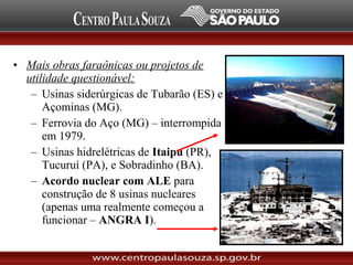 • Mais obras faraônicas ou projetos de
utilidade questionável:
– Usinas siderúrgicas de Tubarão (ES) e
Açominas (MG).
– Ferrovia do Aço (MG) – interrompida
em 1979.
– Usinas hidrelétricas de Itaipu (PR),
Tucuruí (PA), e Sobradinho (BA).
– Acordo nuclear com ALE para
construção de 8 usinas nucleares
(apenas uma realmente começou a
funcionar – ANGRA I).
 