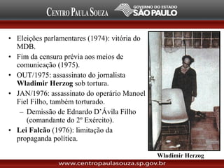 • Eleições parlamentares (1974): vitória do
MDB.
• Fim da censura prévia aos meios de
comunicação (1975).
• OUT/1975: assassinato do jornalista
Wladimir Herzog sob tortura.
• JAN/1976: assassinato do operário Manoel
Fiel Filho, também torturado.
– Demissão de Ednardo D’Ávila Filho
(comandante do 2º Exército).
• Lei Falcão (1976): limitação da
propaganda política.
Wladimir Herzog
 