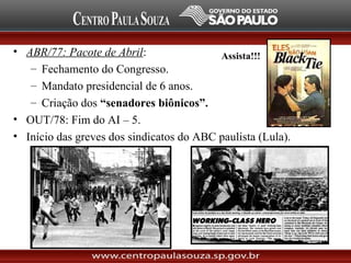 • ABR/77: Pacote de Abril:
– Fechamento do Congresso.
– Mandato presidencial de 6 anos.
– Criação dos “senadores biônicos”.
• OUT/78: Fim do AI – 5.
• Início das greves dos sindicatos do ABC paulista (Lula).
Assista!!!
 