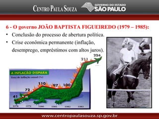 6 - O governo JOÃO BAPTISTA FIGUEIREDO (1979 – 1985):
• Conclusão do processo de abertura política.
• Crise econômica permanente (inflação,
desemprego, empréstimos com altos juros).
– Desgaste do governo.
 