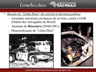 • Reação da “Linha Dura” do exército à abertura política:
– Atentados terroristas em bancas de revistas, contra a OAB
(Ordem dos Advogados do Brasil).
– Atentado do Riocentro (30/04/1981).
– Desmoralização da “Linha Dura”
 