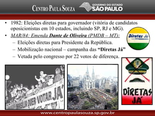• 1982: Eleições diretas para governador (vitória de candidatos
oposicionistas em 10 estados, incluindo SP, RJ e MG).
• MAR/84: Emenda Dante de Oliveira (PMDB – MT):
– Eleições diretas para Presidente da República.
– Mobilização nacional – campanha das “Diretas Já”
– Vetada pelo congresso por 22 votos de diferença.
 