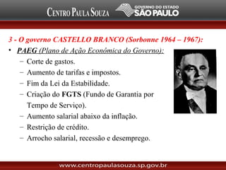 3 - O governo CASTELLO BRANCO (Sorbonne 1964 – 1967):
• PAEG (Plano de Ação Econômica do Governo):
– Corte de gastos.
– Aumento de tarifas e impostos.
– Fim da Lei da Estabilidade.
– Criação do FGTS (Fundo de Garantia por
Tempo de Serviço).
– Aumento salarial abaixo da inflação.
– Restrição de crédito.
– Arrocho salarial, recessão e desemprego.
 