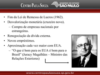 • Fim da Lei de Remessa de Lucros (1962).
• Desvalorização monetária (cruzeiro novo).
– Compra de empresas nacionais por
estrangeiras.
• Renegociação da dívida externa.
• Novos empréstimos.
• Aproximação cada vez maior com EUA.
– “O que é bom para os EUA é bom para o
Brasil” (Juracy Magalhães – Ministro das
Relações Exteriores)
 