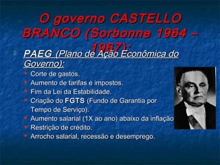 O governo CASTELLOO governo CASTELLO
BRANCO (Sorbonne 1964 –BRANCO (Sorbonne 1964 –
1967):1967): PAEGPAEG (Plano de Ação Econômica do(Plano de Ação Econômica do
Governo):Governo):
 Corte de gastos.Corte de gastos.
 Aumento de tarifas e impostos.Aumento de tarifas e impostos.
 Fim da Lei da Estabilidade.Fim da Lei da Estabilidade.
 Criação doCriação do FGTSFGTS (Fundo de Garantia por(Fundo de Garantia por
Tempo de Serviço).Tempo de Serviço).
 Aumento salarial (1X ao ano) abaixo da inflação.Aumento salarial (1X ao ano) abaixo da inflação.
 Restrição de crédito.Restrição de crédito.
 Arrocho salarial, recessão e desemprego.Arrocho salarial, recessão e desemprego.
 