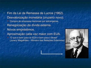  Fim da Lei de Remessa de Lucros (1962).Fim da Lei de Remessa de Lucros (1962).
 Desvalorização monetária (cruzeiro novo).Desvalorização monetária (cruzeiro novo).
 Compra de empresas nacionais por estrangeiras.Compra de empresas nacionais por estrangeiras.
 Renegociação da dívida externa.Renegociação da dívida externa.
 Novos empréstimos.Novos empréstimos.
 Aproximação cada vez maior com EUA.Aproximação cada vez maior com EUA.
 ““O que é bom para os EUA é bom para o Brasil”O que é bom para os EUA é bom para o Brasil”
(Juracy Magalhães – Ministro das Relações Exteriores)(Juracy Magalhães – Ministro das Relações Exteriores)
 