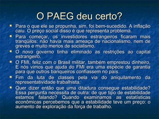 O PAEG deu certo?O PAEG deu certo?
 Para o que ele se propunha, sim, foi bem-sucedido. A inflaçãoPara o que ele se propunha, sim, foi bem-sucedido. A inflação
caiu. O preço social disso é que representa problema.caiu. O preço social disso é que representa problema.
 Para começar, os investidores estrangeiros ficaram maisPara começar, os investidores estrangeiros ficaram mais
tranqüilos: não havia mais ameaça de nacionalismo, nem detranqüilos: não havia mais ameaça de nacionalismo, nem de
greves e muito menos de socialismo.greves e muito menos de socialismo.
 O novo governo tinha eliminado as restrições ao capitalO novo governo tinha eliminado as restrições ao capital
estrangeiro.estrangeiro.
 O FMI, feliz com o Brasil militar, também emprestou dinheiro,O FMI, feliz com o Brasil militar, também emprestou dinheiro,
E nós vimos que ajuda do FMI era uma espécie de garantiaE nós vimos que ajuda do FMI era uma espécie de garantia
para que outros banqueiros confiassem no país.para que outros banqueiros confiassem no país.
 Fim da luta de classes pela via do aniquilamento daFim da luta de classes pela via do aniquilamento da
representatividade trabalhista.representatividade trabalhista.
 Quer dizer então que uma ditadura consegue estabilidade?Quer dizer então que uma ditadura consegue estabilidade?
Essa pergunta necessita de outra: de que tipo de estabilidadeEssa pergunta necessita de outra: de que tipo de estabilidade
estamos falando? Quando examinamos as estatísticasestamos falando? Quando examinamos as estatísticas
econômicas percebemos que a estabilidade teve um preço: oeconômicas percebemos que a estabilidade teve um preço: o
aumento de exploração da força de trabalho.aumento de exploração da força de trabalho.
 