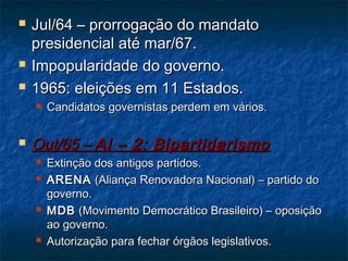  Jul/64 – prorrogação do mandatoJul/64 – prorrogação do mandato
presidencial até mar/67.presidencial até mar/67.
 Impopularidade do governo.Impopularidade do governo.
 1965: eleições em 11 Estados.1965: eleições em 11 Estados.
 Candidatos governistas perdem em vários.Candidatos governistas perdem em vários.
 Out/65 –Out/65 – AI – 2: BipartidarismoAI – 2: Bipartidarismo
 Extinção dos antigos partidos.Extinção dos antigos partidos.
 ARENAARENA (Aliança Renovadora Nacional) – partido do(Aliança Renovadora Nacional) – partido do
governo.governo.
 MDBMDB (Movimento Democrático Brasileiro) – oposição(Movimento Democrático Brasileiro) – oposição
ao governo.ao governo.
 Autorização para fechar órgãos legislativos.Autorização para fechar órgãos legislativos.
 