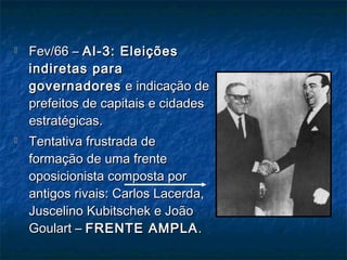  Fev/66 –Fev/66 – AI-3: EleiçõesAI-3: Eleições
indiretas paraindiretas para
governadoresgovernadores e indicação dee indicação de
prefeitos de capitais e cidadesprefeitos de capitais e cidades
estratégicas.estratégicas.
 Tentativa frustrada deTentativa frustrada de
formação de uma frenteformação de uma frente
oposicionista composta poroposicionista composta por
antigos rivais: Carlos Lacerda,antigos rivais: Carlos Lacerda,
Juscelino Kubitschek e JoãoJuscelino Kubitschek e João
Goulart –Goulart – FRENTE AMPLAFRENTE AMPLA ..
 