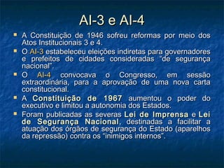 AI-3 e AI-4AI-3 e AI-4
 A Constituição de 1946 sofreu reformas por meio dosA Constituição de 1946 sofreu reformas por meio dos
Atos Institucionais 3 e 4.Atos Institucionais 3 e 4.
 OO AI-3AI-3 estabeleceu eleições indiretas para governadoresestabeleceu eleições indiretas para governadores
e prefeitos de cidades consideradas “de segurançae prefeitos de cidades consideradas “de segurança
nacional”.nacional”.
 OO AI-4AI-4 convocava o Congresso, em sessãoconvocava o Congresso, em sessão
extraordinária, para a aprovação de uma nova cartaextraordinária, para a aprovação de uma nova carta
constitucional.constitucional.
 AA Constituição de 1967Constituição de 1967 aumentou o poder doaumentou o poder do
executivo e limitou a autonomia dos Estados.executivo e limitou a autonomia dos Estados.
 Foram publicadas as severasForam publicadas as severas Lei de ImprensaLei de Imprensa ee LeiLei
de Segurança Nacionalde Segurança Nacional , destinadas a facilitar a, destinadas a facilitar a
atuação dos órgãos de segurança do Estado (aparelhosatuação dos órgãos de segurança do Estado (aparelhos
da repressão) contra os “inimigos internos”.da repressão) contra os “inimigos internos”.
 