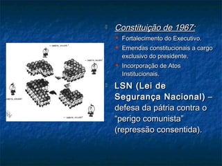  Constituição de 1967:Constituição de 1967:
 Fortalecimento do Executivo.Fortalecimento do Executivo.
 Emendas constitucionais a cargoEmendas constitucionais a cargo
exclusivo do presidente.exclusivo do presidente.
 Incorporação de AtosIncorporação de Atos
Institucionais.Institucionais.
 LSN (Lei deLSN (Lei de
Segurança Nacional)Segurança Nacional) ––
defesa da pátria contra odefesa da pátria contra o
“perigo comunista”“perigo comunista”
(repressão consentida).(repressão consentida).
 