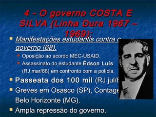 4 - O governo COSTA E4 - O governo COSTA E
SILVA (Linha Dura 1967 –SILVA (Linha Dura 1967 –
1969):1969): Manifestações estudantis contra oManifestações estudantis contra o
governo (68).governo (68).
 Oposição ao acordo MEC-USAID.Oposição ao acordo MEC-USAID.
 Assassinato do estudanteAssassinato do estudante Édson LuísÉdson Luís
(RJ mar/68) em confronto com a polícia.(RJ mar/68) em confronto com a polícia.
 Passeata dos 100 milPasseata dos 100 mil (RJ jul/68).(RJ jul/68).
 Greves em Osasco (SP), Contagem eGreves em Osasco (SP), Contagem e
Belo Horizonte (MG).Belo Horizonte (MG).
 Ampla repressão do governo.Ampla repressão do governo.
 