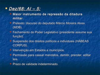  Dez/68: AI – 5:Dez/68: AI – 5:
 Maior instrumento de repressão da ditaduraMaior instrumento de repressão da ditadura
militarmilitar..
 Pretexto: discurso do deputado Márcio Moreira AlvesPretexto: discurso do deputado Márcio Moreira Alves
(MDB).(MDB).
 Fechamento do Poder Legislativo (presidente assume suaFechamento do Poder Legislativo (presidente assume sua
função).função).
 Suspensão dos direitos políticos e individuais (HÁBEASSuspensão dos direitos políticos e individuais (HÁBEAS
CORPUS).CORPUS).
 Intervenção em Estados e municípios.Intervenção em Estados e municípios.
 Permissão para cassar mandatos, demitir, prender, editarPermissão para cassar mandatos, demitir, prender, editar
leis.leis.
 Prazo de validade indeterminado.Prazo de validade indeterminado.
 