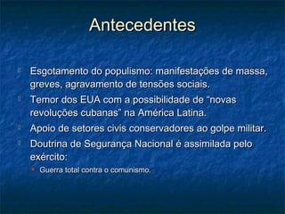 AntecedentesAntecedentes
 Esgotamento do populismo: manifestações de massa,Esgotamento do populismo: manifestações de massa,
greves, agravamento de tensões sociais.greves, agravamento de tensões sociais.
 Temor dos EUA com a possibilidade de “novasTemor dos EUA com a possibilidade de “novas
revoluções cubanas” na América Latina.revoluções cubanas” na América Latina.
 Apoio de setores civis conservadores ao golpe militar.Apoio de setores civis conservadores ao golpe militar.
 Doutrina de Segurança Nacional é assimilada peloDoutrina de Segurança Nacional é assimilada pelo
exército:exército:
 Guerra total contra o comunismo.Guerra total contra o comunismo.
 