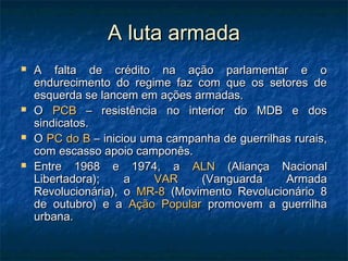 A luta armadaA luta armada
 A falta de crédito na ação parlamentar e oA falta de crédito na ação parlamentar e o
endurecimento do regime faz com que os setores deendurecimento do regime faz com que os setores de
esquerda se lancem em ações armadas.esquerda se lancem em ações armadas.
 OO PCBPCB – resistência no interior do MDB e dos– resistência no interior do MDB e dos
sindicatos.sindicatos.
 OO PC do BPC do B – iniciou uma campanha de guerrilhas rurais,– iniciou uma campanha de guerrilhas rurais,
com escasso apoio camponês.com escasso apoio camponês.
 Entre 1968 e 1974, aEntre 1968 e 1974, a ALNALN (Aliança Nacional(Aliança Nacional
Libertadora); aLibertadora); a VARVAR (Vanguarda Armada(Vanguarda Armada
Revolucionária), oRevolucionária), o MR-8MR-8 (Movimento Revolucionário 8(Movimento Revolucionário 8
de outubro) e ade outubro) e a Ação PopularAção Popular promovem a guerrilhapromovem a guerrilha
urbana.urbana.
 