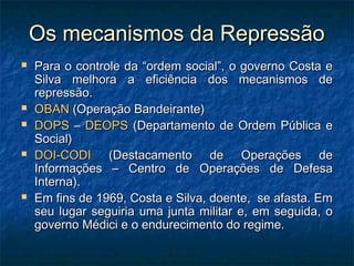 Os mecanismos da RepressãoOs mecanismos da Repressão
 Para o controle da “ordem social”, o governo Costa ePara o controle da “ordem social”, o governo Costa e
Silva melhora a eficiência dos mecanismos deSilva melhora a eficiência dos mecanismos de
repressão.repressão.
 OBANOBAN (Operação Bandeirante)(Operação Bandeirante)
 DOPSDOPS –– DEOPSDEOPS (Departamento de Ordem Pública e(Departamento de Ordem Pública e
Social)Social)
 DOI-CODIDOI-CODI (Destacamento de Operações de(Destacamento de Operações de
Informações – Centro de Operações de DefesaInformações – Centro de Operações de Defesa
Interna).Interna).
 Em fins de 1969, Costa e Silva, doente, se afasta. EmEm fins de 1969, Costa e Silva, doente, se afasta. Em
seu lugar seguiria uma junta militar e, em seguida, oseu lugar seguiria uma junta militar e, em seguida, o
governo Médici e o endurecimento do regime.governo Médici e o endurecimento do regime.
 