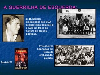 A GUERRILHA DE ESQUERDA:A GUERRILHA DE ESQUERDA:
Assista!!!
C. B. Elbrick –
embaixador dos EUA
seqüestrado pelo MR-8
e ALN em troca da
soltura de presos
políticos.
Prisioneiros
libertados em
troca do
embaixador
alemão.
 